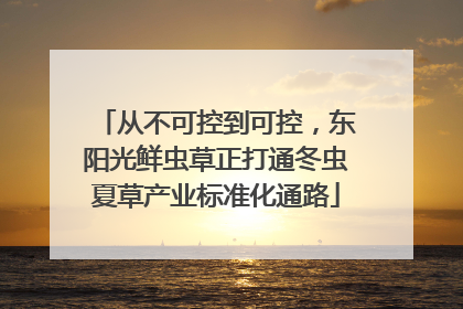 从不可控到可控，东阳光鲜虫草正打通冬虫夏草产业标准化通路